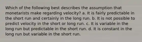 Which of the following best describes the assumption that monetarists make regarding velocity? a. It is fairly predictable in the short run and certainly in the long run. b. It is not possible to predict velocity in the short or long run. c. It is variable in the long run but predictable in the short run. d. It is constant in the long run but variable in the short run.