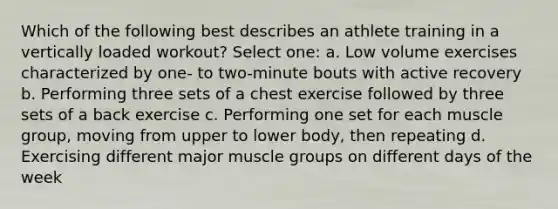 Which of the following best describes an athlete training in a vertically loaded workout? Select one: a. Low volume exercises characterized by one- to two-minute bouts with active recovery b. Performing three sets of a chest exercise followed by three sets of a back exercise c. Performing one set for each muscle group, moving from upper to lower body, then repeating d. Exercising different major muscle groups on different days of the week