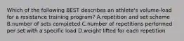 Which of the following BEST describes an athlete's volume-load for a resistance training program? A.repetition and set scheme B.number of sets completed C.number of repetitions performed per set with a specific load D.weight lifted for each repetition