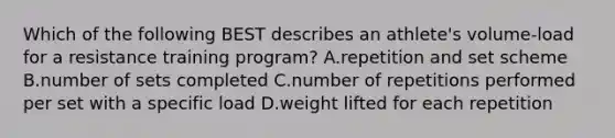 Which of the following BEST describes an athlete's volume-load for a resistance training program? A.repetition and set scheme B.number of sets completed C.number of repetitions performed per set with a specific load D.weight lifted for each repetition