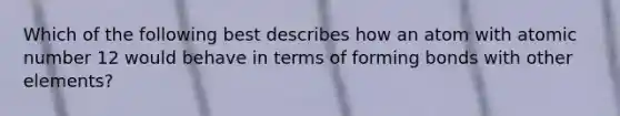 Which of the following best describes how an atom with atomic number 12 would behave in terms of forming bonds with other elements?