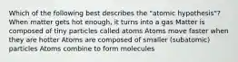 Which of the following best describes the "atomic hypothesis"? When matter gets hot enough, it turns into a gas Matter is composed of tiny particles called atoms Atoms move faster when they are hotter Atoms are composed of smaller (subatomic) particles Atoms combine to form molecules