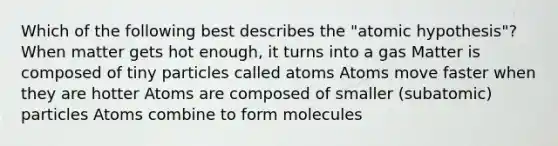 Which of the following best describes the "atomic hypothesis"? When matter gets hot enough, it turns into a gas Matter is composed of tiny particles called atoms Atoms move faster when they are hotter Atoms are composed of smaller (subatomic) particles Atoms combine to form molecules