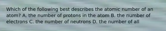 Which of the following best describes the atomic number of an atom? A. the number of protons in the atom B. the number of electrons C. the number of neutrons D. the number of all