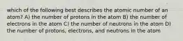 which of the following best describes the atomic number of an atom? A) the number of protons in the atom B) the number of electrons in the atom C) the number of neutrons in the atom D) the number of protons, electrons, and neutrons in the atom