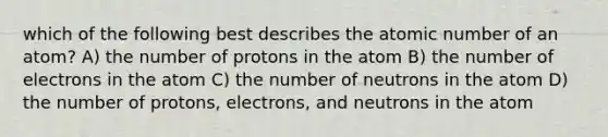 which of the following best describes the atomic number of an atom? A) the number of protons in the atom B) the number of electrons in the atom C) the number of neutrons in the atom D) the number of protons, electrons, and neutrons in the atom