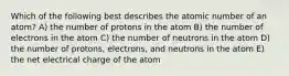 Which of the following best describes the atomic number of an atom? A) the number of protons in the atom B) the number of electrons in the atom C) the number of neutrons in the atom D) the number of protons, electrons, and neutrons in the atom E) the net electrical charge of the atom