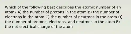 Which of the following best describes the atomic number of an atom? A) the number of protons in the atom B) the number of electrons in the atom C) the number of neutrons in the atom D) the number of protons, electrons, and neutrons in the atom E) the net electrical charge of the atom