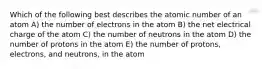 Which of the following best describes the atomic number of an atom A) the number of electrons in the atom B) the net electrical charge of the atom C) the number of neutrons in the atom D) the number of protons in the atom E) the number of protons, electrons, and neutrons, in the atom