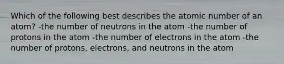 Which of the following best describes the atomic number of an atom? -the number of neutrons in the atom -the number of protons in the atom -the number of electrons in the atom -the number of protons, electrons, and neutrons in the atom