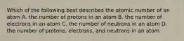 Which of the following best describes the atomic number of an atom A. the number of protons in an atom B. the number of electrons in an atom C. the number of neutrons in an atom D. the number of protons, electrons, and neutrons in an atom