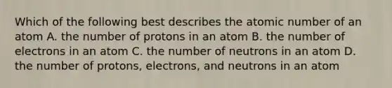 Which of the following best describes the atomic number of an atom A. the number of protons in an atom B. the number of electrons in an atom C. the number of neutrons in an atom D. the number of protons, electrons, and neutrons in an atom