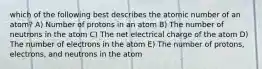 which of the following best describes the atomic number of an atom? A) Number of protons in an atom B) The number of neutrons in the atom C) The net electrical charge of the atom D) The number of electrons in the atom E) The number of protons, electrons, and neutrons in the atom