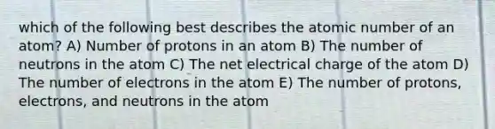 which of the following best describes the atomic number of an atom? A) Number of protons in an atom B) The number of neutrons in the atom C) The net electrical charge of the atom D) The number of electrons in the atom E) The number of protons, electrons, and neutrons in the atom