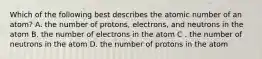 Which of the following best describes the atomic number of an atom? A. the number of protons, electrons, and neutrons in the atom B. the number of electrons in the atom C . the number of neutrons in the atom D. the number of protons in the atom