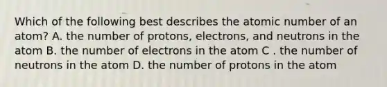 Which of the following best describes the atomic number of an atom? A. the number of protons, electrons, and neutrons in the atom B. the number of electrons in the atom C . the number of neutrons in the atom D. the number of protons in the atom