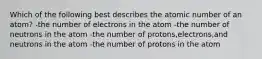 Which of the following best describes the atomic number of an atom? -the number of electrons in the atom -the number of neutrons in the atom -the number of protons,electrons,and neutrons in the atom -the number of protons in the atom