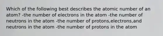 Which of the following best describes the atomic number of an atom? -the number of electrons in the atom -the number of neutrons in the atom -the number of protons,electrons,and neutrons in the atom -the number of protons in the atom