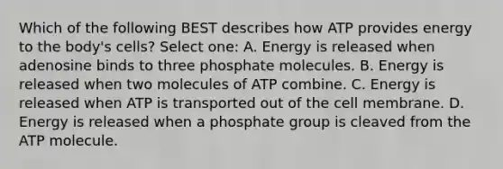 Which of the following BEST describes how ATP provides energy to the body's cells? Select one: A. Energy is released when adenosine binds to three phosphate molecules. B. Energy is released when two molecules of ATP combine. C. Energy is released when ATP is transported out of the cell membrane. D. Energy is released when a phosphate group is cleaved from the ATP molecule.