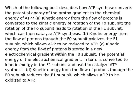 Which of the following best describes how ATP synthase converts the potential energy of the proton gradient to the chemical energy of ATP? (a) Kinetic energy from the flow of protons is converted to the kinetic energy of rotation of the Fo subunit; the rotation of the Fo subunit leads to rotation of the F1 subunit, which can then catalyze ATP synthesis. (b) Kinetic energy from the flow of protons through the F0 subunit oxidizes the F1 subunit, which allows ADP to be reduced to ATP. (c) Kinetic energy from the flow of protons is stored in a new electrochemical gradient within the F0 subunit. The potential energy of the electrochemical gradient, in turn, is converted to kinetic energy in the F1 subunit and used to catalyze ATP synthesis. (d) Kinetic energy from the flow of protons through the F0 subunit reduces the F1 subunit, which allows ADP to be oxidized to ATP.