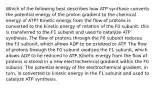 Which of the following best describes how ATP synthase converts the potential energy of the proton gradient to the chemical energy of ATP? Kinetic energy from the flow of protons is converted to the kinetic energy of rotation of the F0 subunit; this is transferred to the F1 subunit and used to catalyze ATP synthesis. The flow of protons through the F0 subunit reduces the F1 subunit, which allows ADP to be oxidized to ATP. The flow of protons through the F0 subunit oxidizes the F1 subunit, which allows ADP to be reduced to ATP. Kinetic energy from the flow of protons is stored in a new electrochemical gradient within the F0 subunit. The potential energy of the electrochemical gradient, in turn, is converted to kinetic energy in the F1 subunit and used to catalyze ATP synthesis.