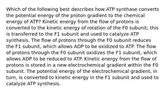 Which of the following best describes how ATP synthase converts the potential energy of the proton gradient to the chemical energy of ATP? Kinetic energy from the flow of protons is converted to the kinetic energy of rotation of the F0 subunit; this is transferred to the F1 subunit and used to catalyze <a href='https://www.questionai.com/knowledge/kx3XpCJrFz-atp-synthesis' class='anchor-knowledge'>atp synthesis</a>. The flow of protons through the F0 subunit reduces the F1 subunit, which allows ADP to be oxidized to ATP. The flow of protons through the F0 subunit oxidizes the F1 subunit, which allows ADP to be reduced to ATP. Kinetic energy from the flow of protons is stored in a new electrochemical gradient within the F0 subunit. The potential energy of the electrochemical gradient, in turn, is converted to kinetic energy in the F1 subunit and used to catalyze ATP synthesis.