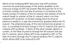 Which of the following BEST describes how ATP synthase converts the potential energy of the proton gradient to the chemical energy of ATP? Do protons flow through the F0 or F1? a) Kinetic energy from the flow of protons is converted to the kinetic energy of rotation of the F0 subunit; the rotation of the F0 subunit leads to rotation of the F1 subunit, which can then catalyze ATP synthesis. b) Kinetic energy from the flow of protons is stored in a new electrochemical gradient within the F0 subunit. The potential energy of the electrochemical gradient, in turn, is converted to kinetic energy in the F1 subunit and used to catalyze ATP synthesis. c) None of the other answer options is correct. d) The flow of protons through the F0 subunit reduces the F1 subunit, which allows ADP to be oxidized to ATP. e) The flow of protons through the F0 subunit oxidizes the F1 subunit, which allows ADP to be reduced to ATP.