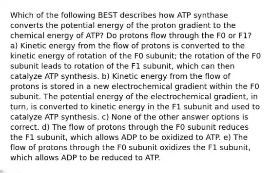 Which of the following BEST describes how ATP synthase converts the potential energy of the proton gradient to the chemical energy of ATP? Do protons flow through the F0 or F1? a) Kinetic energy from the flow of protons is converted to the kinetic energy of rotation of the F0 subunit; the rotation of the F0 subunit leads to rotation of the F1 subunit, which can then catalyze ATP synthesis. b) Kinetic energy from the flow of protons is stored in a new electrochemical gradient within the F0 subunit. The potential energy of the electrochemical gradient, in turn, is converted to kinetic energy in the F1 subunit and used to catalyze ATP synthesis. c) None of the other answer options is correct. d) The flow of protons through the F0 subunit reduces the F1 subunit, which allows ADP to be oxidized to ATP. e) The flow of protons through the F0 subunit oxidizes the F1 subunit, which allows ADP to be reduced to ATP.