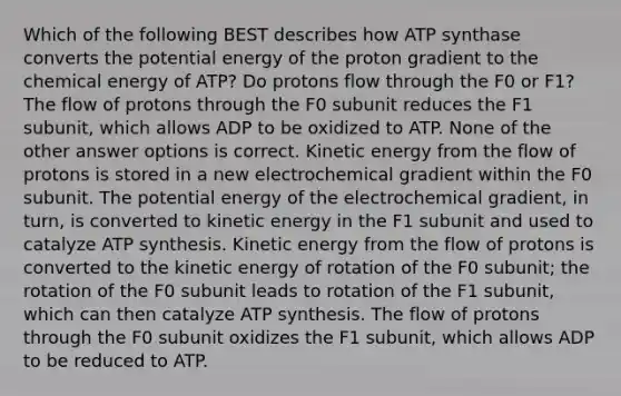 Which of the following BEST describes how ATP synthase converts the potential energy of the proton gradient to the chemical energy of ATP? Do protons flow through the F0 or F1? The flow of protons through the F0 subunit reduces the F1 subunit, which allows ADP to be oxidized to ATP. None of the other answer options is correct. Kinetic energy from the flow of protons is stored in a new electrochemical gradient within the F0 subunit. The potential energy of the electrochemical gradient, in turn, is converted to kinetic energy in the F1 subunit and used to catalyze ATP synthesis. Kinetic energy from the flow of protons is converted to the kinetic energy of rotation of the F0 subunit; the rotation of the F0 subunit leads to rotation of the F1 subunit, which can then catalyze ATP synthesis. The flow of protons through the F0 subunit oxidizes the F1 subunit, which allows ADP to be reduced to ATP.