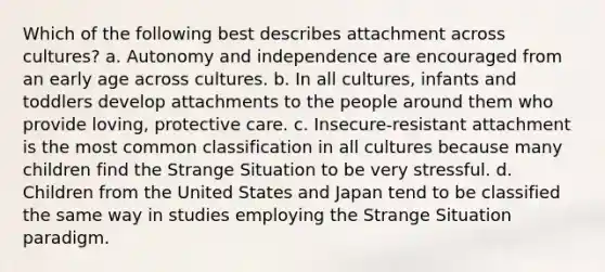 Which of the following best describes attachment across cultures? a. Autonomy and independence are encouraged from an early age across cultures. b. In all cultures, infants and toddlers develop attachments to the people around them who provide loving, protective care. c. Insecure-resistant attachment is the most common classification in all cultures because many children find the Strange Situation to be very stressful. d. Children from the United States and Japan tend to be classified the same way in studies employing the Strange Situation paradigm.