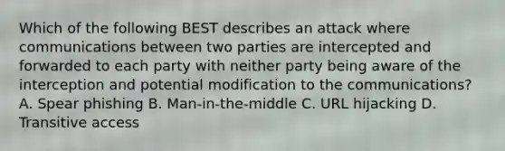 Which of the following BEST describes an attack where communications between two parties are intercepted and forwarded to each party with neither party being aware of the interception and potential modification to the communications? A. Spear phishing B. Man-in-the-middle C. URL hijacking D. Transitive access