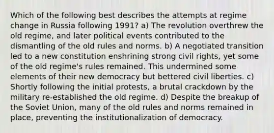 Which of the following best describes the attempts at regime change in Russia following 1991? a) The revolution overthrew the old regime, and later political events contributed to the dismantling of the old rules and norms. b) A negotiated transition led to a new constitution enshrining strong civil rights, yet some of the old regime's rules remained. This undermined some elements of their new democracy but bettered civil liberties. c) Shortly following the initial protests, a brutal crackdown by the military re-established the old regime. d) Despite the breakup of the Soviet Union, many of the old rules and norms remained in place, preventing the institutionalization of democracy.