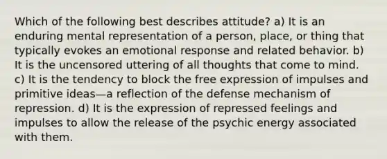 Which of the following best describes attitude? a) It is an enduring mental representation of a person, place, or thing that typically evokes an emotional response and related behavior. b) It is the uncensored uttering of all thoughts that come to mind. c) It is the tendency to block the free expression of impulses and primitive ideas—a reflection of the defense mechanism of repression. d) It is the expression of repressed feelings and impulses to allow the release of the psychic energy associated with them.