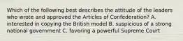 Which of the following best describes the attitude of the leaders who wrote and approved the Articles of Confederation? A. interested in copying the British model B. suspicious of a strong national government C. favoring a powerful Supreme Court