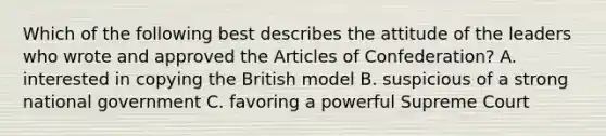 Which of the following best describes the attitude of the leaders who wrote and approved the Articles of Confederation? A. interested in copying the British model B. suspicious of a strong national government C. favoring a powerful Supreme Court