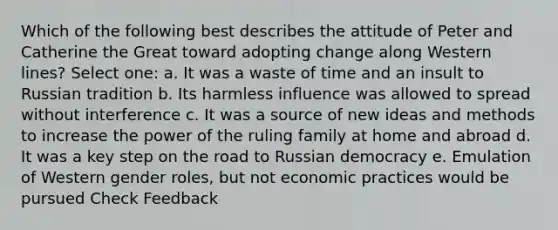 Which of the following best describes the attitude of Peter and Catherine the Great toward adopting change along Western lines? Select one: a. It was a waste of time and an insult to Russian tradition b. Its harmless influence was allowed to spread without interference c. It was a source of new ideas and methods to increase the power of the ruling family at home and abroad d. It was a key step on the road to Russian democracy e. Emulation of Western gender roles, but not economic practices would be pursued Check Feedback