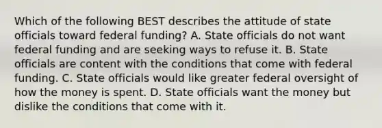 Which of the following BEST describes the attitude of state officials toward federal funding? A. State officials do not want federal funding and are seeking ways to refuse it. B. State officials are content with the conditions that come with federal funding. C. State officials would like greater federal oversight of how the money is spent. D. State officials want the money but dislike the conditions that come with it.