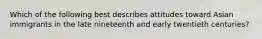 Which of the following best describes attitudes toward Asian immigrants in the late nineteenth and early twentieth centuries?