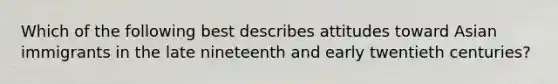 Which of the following best describes attitudes toward Asian immigrants in the late nineteenth and early twentieth centuries?