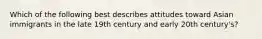 Which of the following best describes attitudes toward Asian immigrants in the late 19th century and early 20th century's?