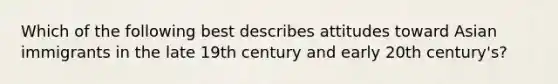 Which of the following best describes attitudes toward Asian immigrants in the late 19th century and early 20th century's?