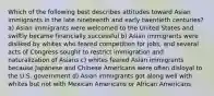 Which of the following best describes attitudes toward Asian immigrants in the late nineteenth and early twentieth centuries? a) Asian immigrants were welcomed to the United States and swiftly became financially successful b) Asian immigrants were disliked by whites who feared competition for jobs, and several acts of Congress sought to restrict immigration and naturalization of Asians c) whites feared Asian immigrants because Japanese and Chinese Americans were often disloyal to the U.S. government d) Asian immigrants got along well with whites but not with Mexican Americans or African Americans