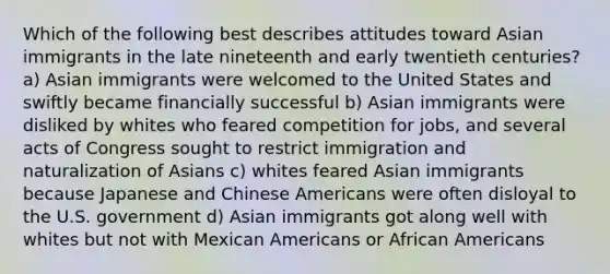 Which of the following best describes attitudes toward Asian immigrants in the late nineteenth and early twentieth centuries? a) Asian immigrants were welcomed to the United States and swiftly became financially successful b) Asian immigrants were disliked by whites who feared competition for jobs, and several acts of Congress sought to restrict immigration and naturalization of Asians c) whites feared Asian immigrants because Japanese and Chinese Americans were often disloyal to the U.S. government d) Asian immigrants got along well with whites but not with Mexican Americans or African Americans