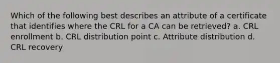 Which of the following best describes an attribute of a certificate that identifies where the CRL for a CA can be retrieved? a. CRL enrollment b. CRL distribution point c. Attribute distribution d. CRL recovery