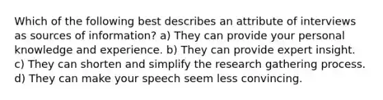 Which of the following best describes an attribute of interviews as sources of information? a) They can provide your personal knowledge and experience. b) They can provide expert insight. c) They can shorten and simplify the research gathering process. d) They can make your speech seem less convincing.