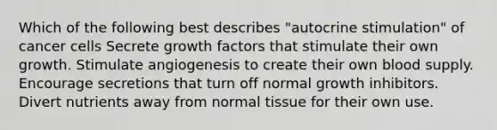 Which of the following best describes "autocrine stimulation" of cancer cells Secrete growth factors that stimulate their own growth. Stimulate angiogenesis to create their own blood supply. Encourage secretions that turn off normal growth inhibitors. Divert nutrients away from normal tissue for their own use.