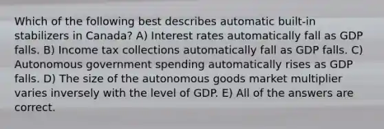 Which of the following best describes automatic built-in stabilizers in Canada? A) Interest rates automatically fall as GDP falls. B) Income tax collections automatically fall as GDP falls. C) Autonomous government spending automatically rises as GDP falls. D) The size of the autonomous goods market multiplier varies inversely with the level of GDP. E) All of the answers are correct.