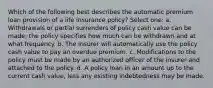 Which of the following best describes the automatic premium loan provision of a life insurance policy? Select one: a. Withdrawals or partial surrenders of policy cash value can be made; the policy specifies how much can be withdrawn and at what frequency. b. The insurer will automatically use the policy cash value to pay an overdue premium. c. Modifications to the policy must be made by an authorized officer of the insurer and attached to the policy. d. A policy loan in an amount up to the current cash value, less any existing indebtedness may be made.