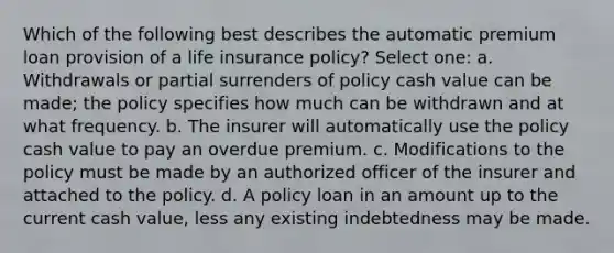 Which of the following best describes the automatic premium loan provision of a life insurance policy? Select one: a. Withdrawals or partial surrenders of policy cash value can be made; the policy specifies how much can be withdrawn and at what frequency. b. The insurer will automatically use the policy cash value to pay an overdue premium. c. Modifications to the policy must be made by an authorized officer of the insurer and attached to the policy. d. A policy loan in an amount up to the current cash value, less any existing indebtedness may be made.