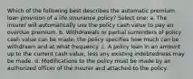 Which of the following best describes the automatic premium loan provision of a life insurance policy? Select one: a. The insurer will automatically use the policy cash value to pay an overdue premium. b. Withdrawals or partial surrenders of policy cash value can be made; the policy specifies how much can be withdrawn and at what frequency. c. A policy loan in an amount up to the current cash value, less any existing indebtedness may be made. d. Modifications to the policy must be made by an authorized officer of the insurer and attached to the policy.